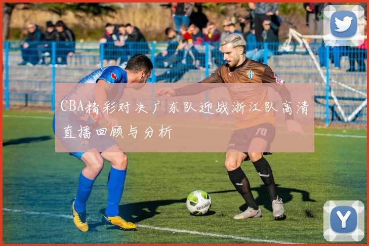 CBA精彩对决广东队迎战浙江队高清直播回顾与分析