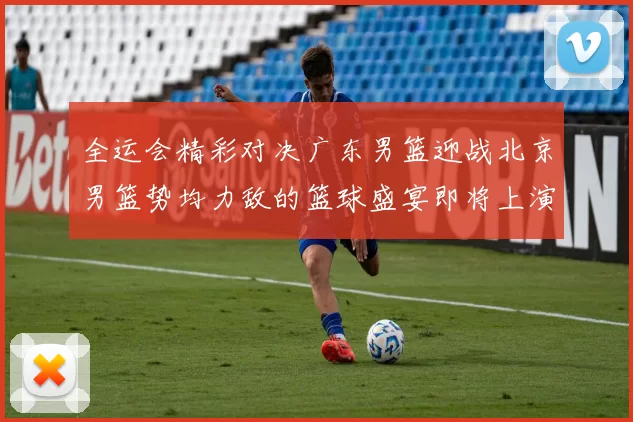 全运会精彩对决广东男篮迎战北京男篮势均力敌的篮球盛宴即将上演