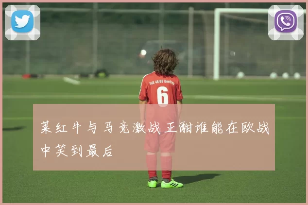 莱红牛与马竞激战正酣谁能在欧战中笑到最后