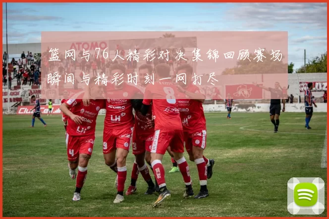篮网与76人精彩对决集锦回顾赛场瞬间与精彩时刻一网打尽