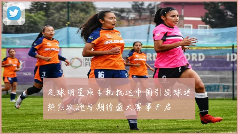 足球明星乘专机抵达中国引发球迷热烈欢迎与期待盛大赛事开启