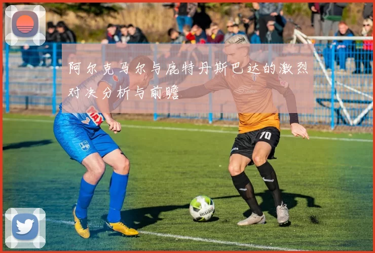 阿尔克马尔与鹿特丹斯巴达的激烈对决分析与前瞻