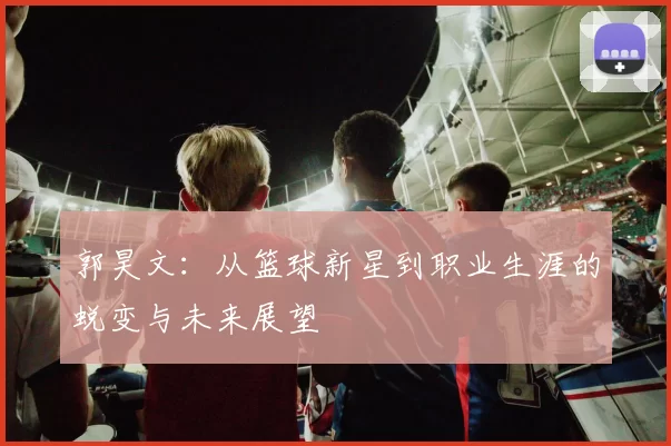 郭昊文：从篮球新星到职业生涯的蜕变与未来展望