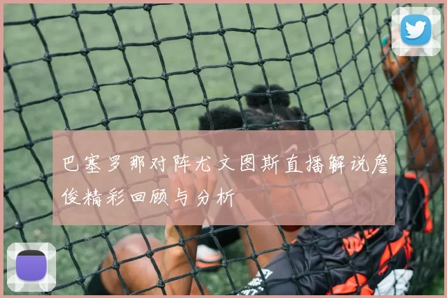 巴塞罗那对阵尤文图斯直播解说詹俊精彩回顾与分析