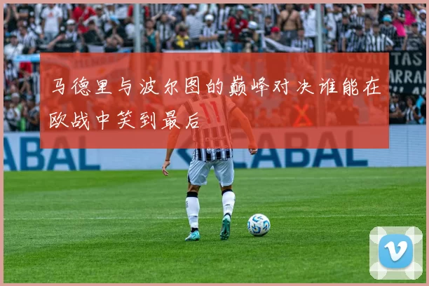 马德里与波尔图的巅峰对决谁能在欧战中笑到最后