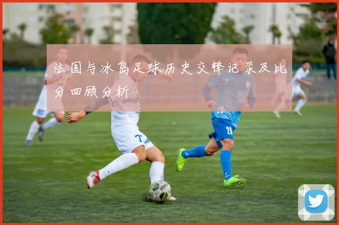 法国与冰岛足球历史交锋记录及比分回顾分析